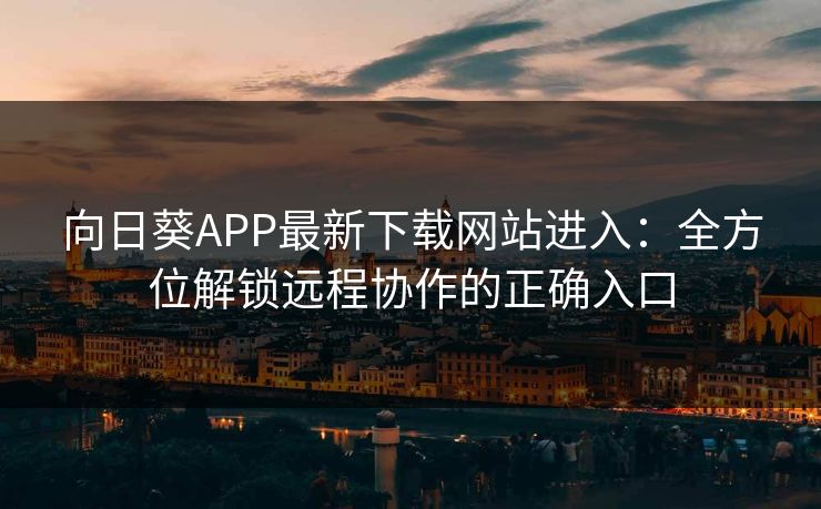 向日葵APP最新下载网站进入：全方位解锁远程协作的正确入口