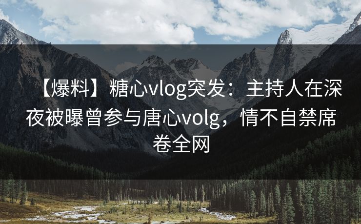 【爆料】糖心vlog突发：主持人在深夜被曝曾参与唐心volg，情不自禁席卷全网