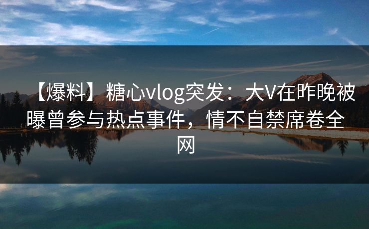 【爆料】糖心vlog突发：大V在昨晚被曝曾参与热点事件，情不自禁席卷全网