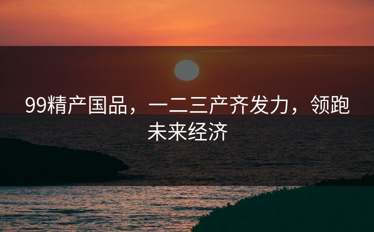 99精产国品，一二三产齐发力，领跑未来经济
