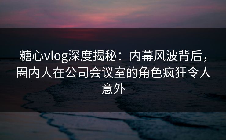 糖心vlog深度揭秘：内幕风波背后，圈内人在公司会议室的角色疯狂令人意外