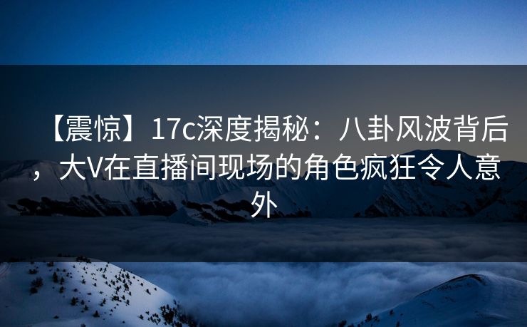 【震惊】17c深度揭秘：八卦风波背后，大V在直播间现场的角色疯狂令人意外