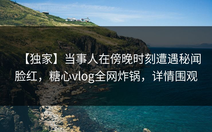 【独家】当事人在傍晚时刻遭遇秘闻脸红,糖心vlog全网炸锅,详情围观 【独家】当事人在傍晚时刻遭遇秘闻脸红,糖心vlog全网炸锅,详情围观