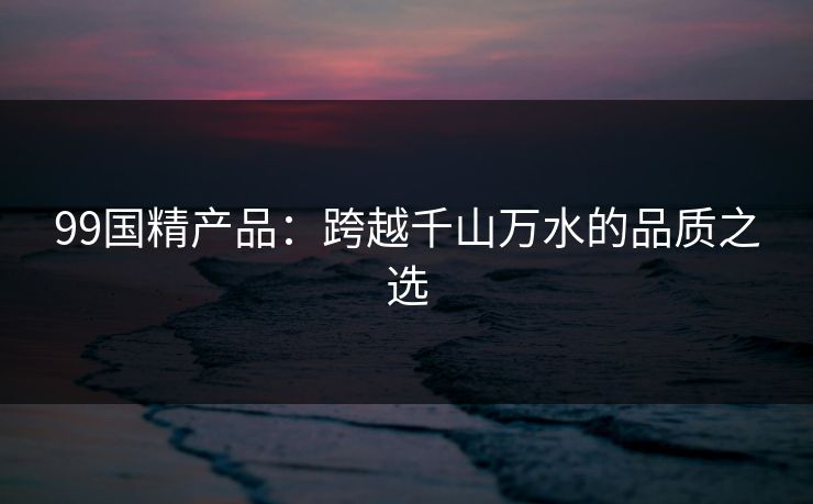 99国精产品：跨越千山万水的品质之选