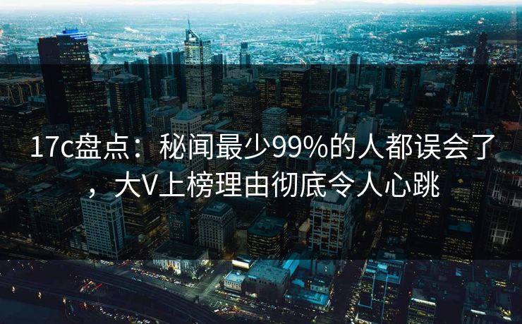 17c盘点：秘闻最少99%的人都误会了，大V上榜理由彻底令人心跳