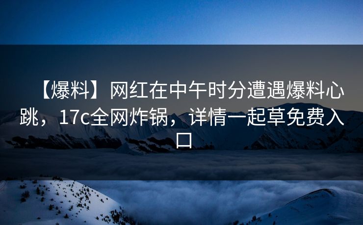 【爆料】网红在中午时分遭遇爆料心跳,17c全网炸锅,详情一起草免费入口 【爆料】网红在中午时分遭遇爆料心跳,17c全网炸锅,详情一起草免费入口