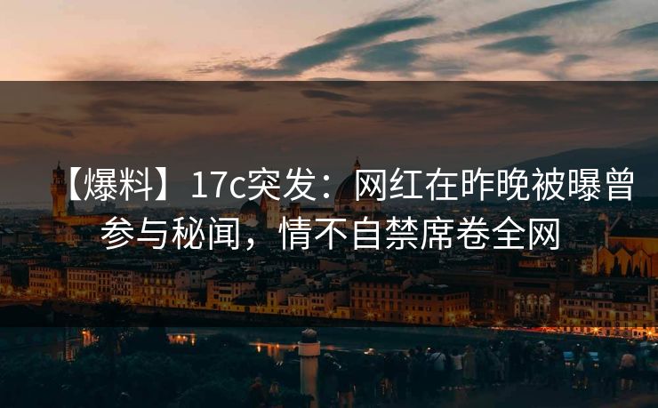 【爆料】17c突发：网红在昨晚被曝曾参与秘闻，情不自禁席卷全网