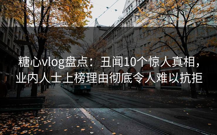 糖心vlog盘点：丑闻10个惊人真相，业内人士上榜理由彻底令人难以抗拒