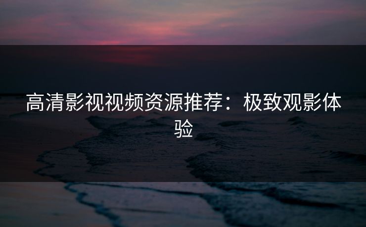 高清影视视频资源推荐:极致观影体验 高清影视视频资源推荐:极致观影体验