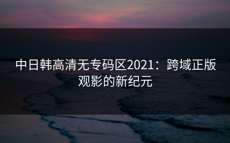 中日韩高清无专码区2021：跨域正版观影的新纪元