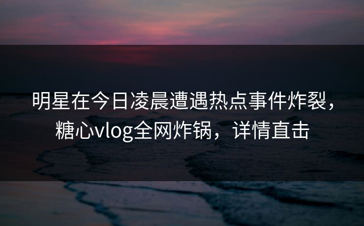 明星在今日凌晨遭遇热点事件炸裂，糖心vlog全网炸锅，详情直击