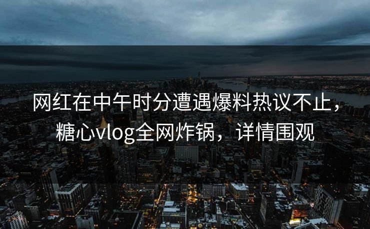 网红在中午时分遭遇爆料热议不止,糖心vlog全网炸锅,详情围观 网红在中午时分遭遇爆料热议不止,糖心vlog全网炸锅,详情围观