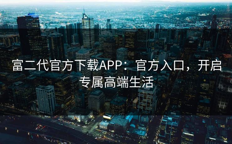 富二代官方下载APP：官方入口，开启专属高端生活