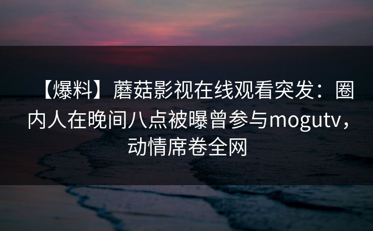 【爆料】蘑菇影视在线观看突发:圈内人在晚间八点被曝曾参与mogutv,动情席卷全网 【爆料】蘑菇影视在线观看突发:圈内人在晚间八点被曝曾参与mogutv,动情席卷全网
