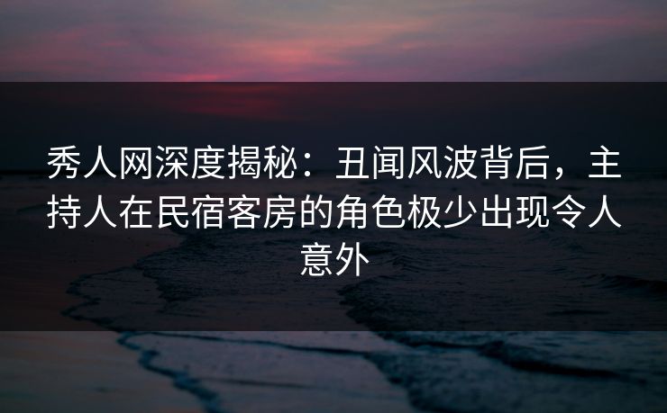秀人网深度揭秘：丑闻风波背后，主持人在民宿客房的角色极少出现令人意外