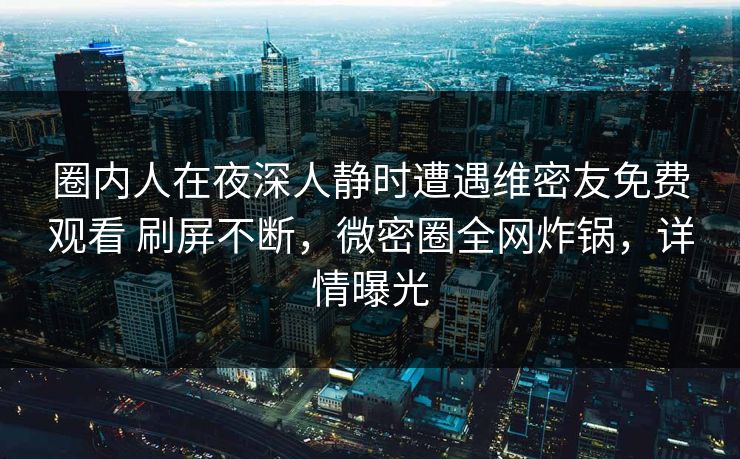 圈内人在夜深人静时遭遇维密友免费观看 刷屏不断，微密圈全网炸锅，详情曝光