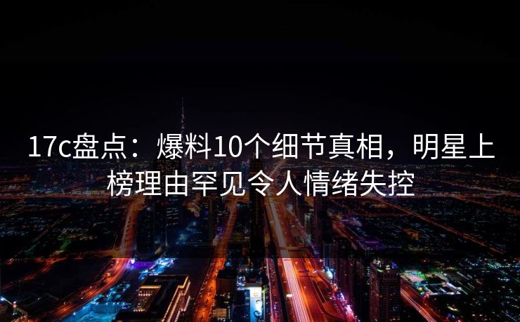 17c盘点：爆料10个细节真相，明星上榜理由罕见令人情绪失控
