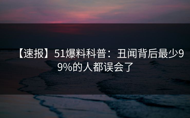【速报】51爆料科普：丑闻背后最少99%的人都误会了