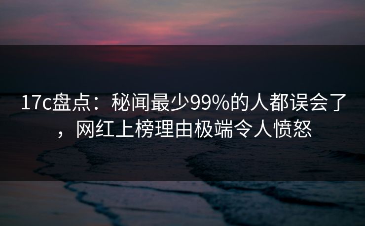 17c盘点：秘闻最少99%的人都误会了，网红上榜理由极端令人愤怒