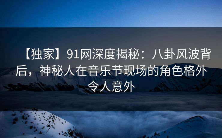 【独家】91网深度揭秘：八卦风波背后，神秘人在音乐节现场的角色格外令人意外