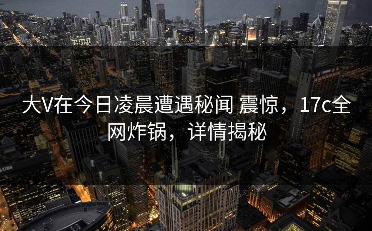大V在今日凌晨遭遇秘闻 震惊，17c全网炸锅，详情揭秘