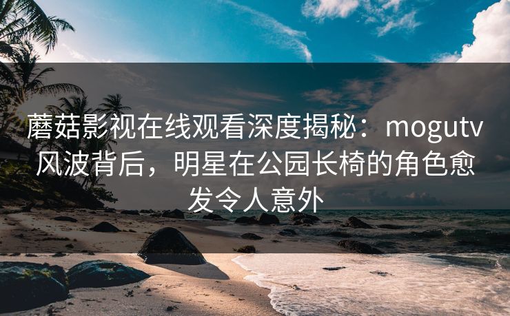 蘑菇影视在线观看深度揭秘：mogutv风波背后，明星在公园长椅的角色愈发令人意外