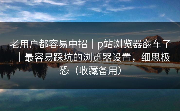 老用户都容易中招｜p站浏览器翻车了｜最容易踩坑的浏览器设置，细思极恐（收藏备用）