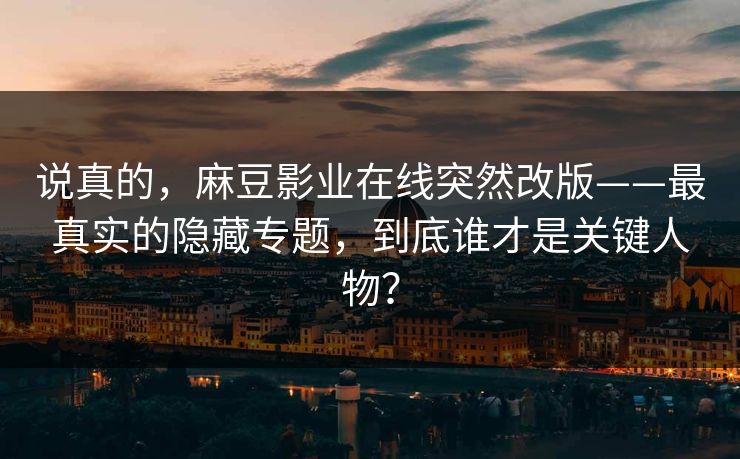 说真的，麻豆影业在线突然改版——最真实的隐藏专题，到底谁才是关键人物？