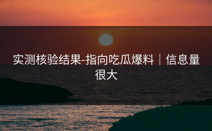 实测核验结果-指向吃瓜爆料｜信息量很大