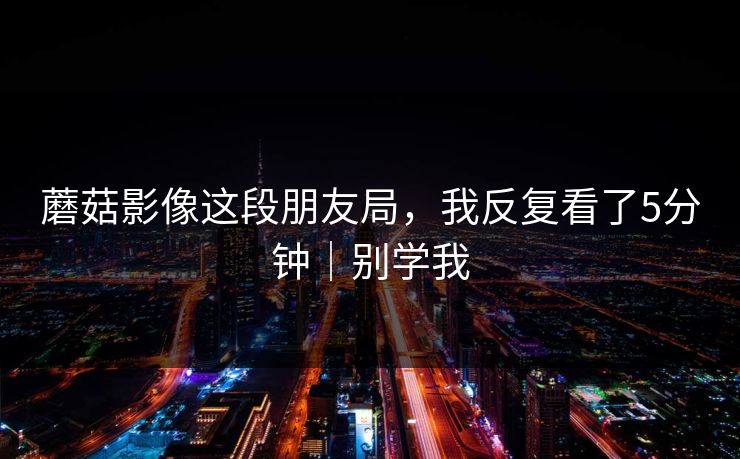 蘑菇影像这段朋友局，我反复看了5分钟｜别学我