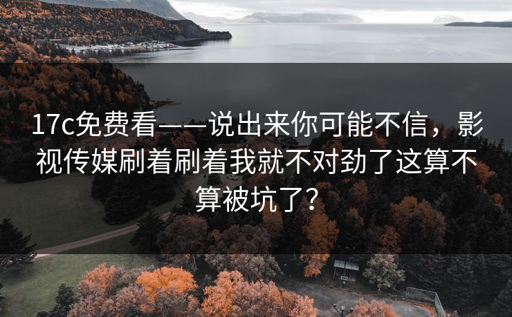 17c免费看——说出来你可能不信，影视传媒刷着刷着我就不对劲了这算不算被坑了？