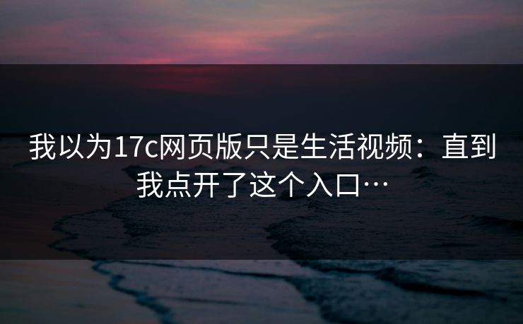 我以为17c网页版只是生活视频：直到我点开了这个入口…