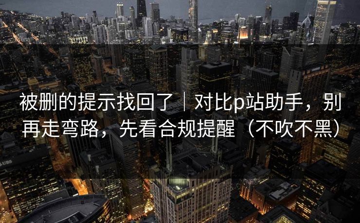 被删的提示找回了｜对比p站助手，别再走弯路，先看合规提醒（不吹不黑）
