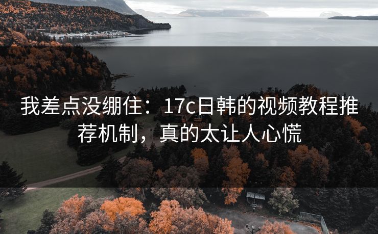 我差点没绷住：17c日韩的视频教程推荐机制，真的太让人心慌