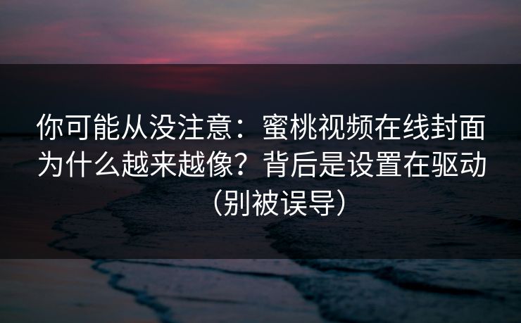 你可能从没注意：蜜桃视频在线封面为什么越来越像？背后是设置在驱动（别被误导）